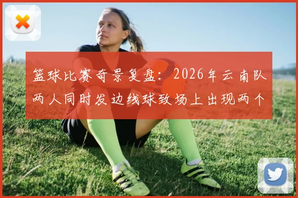 篮球比赛奇景复盘:2026年云南队两人同时发边线球致场上出现两个球,进球为何被判无效?详细解析规则判罚依据