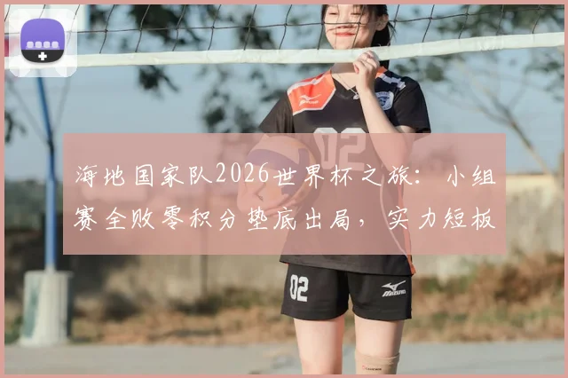 海地国家队2026世界杯之旅:小组赛全败零积分垫底出局,实力短板与未来展望深度探讨