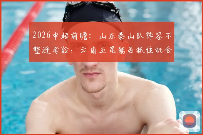 2026中超前瞻：山东泰山队阵容不整迎考验，云南玉昆能否抓住机会主场抢分？