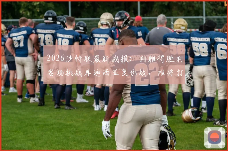 2026沙特联最新战报:利雅得胜利客场挑战库迪西亚复仇战,谁将打破主场不败神话?