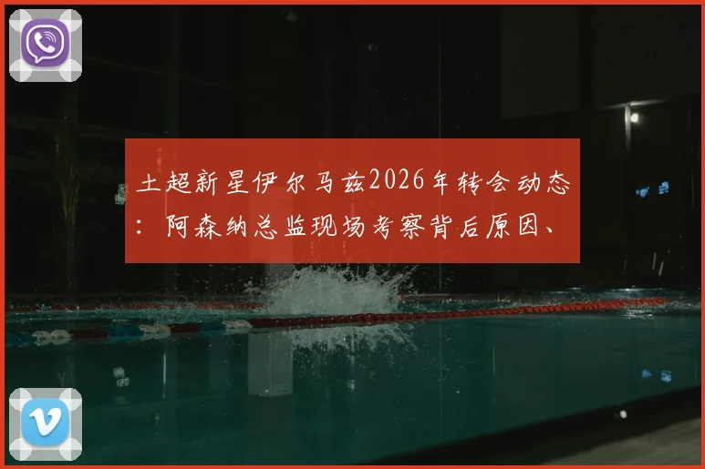 土超新星伊尔马兹2026年转会动态：阿森纳总监现场考察背后原因、技术特点全面解析及5000万欧元身价评估