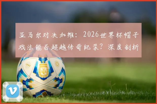 亚马尔对决加维：2026世界杯帽子戏法能否超越传奇纪录？深度剖析两位天才的挑战之路