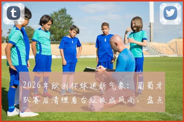 2026年欧洲杯球迷新气象:葡萄牙队赛后清理看台垃圾成风尚,盘点足坛文明观赛球队