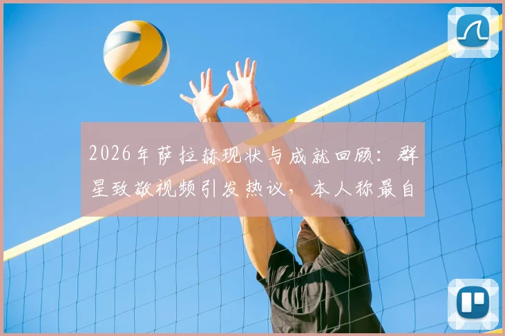2026年萨拉赫现状与成就回顾:群星致敬视频引发热议,本人称最自豪改变了足球文化