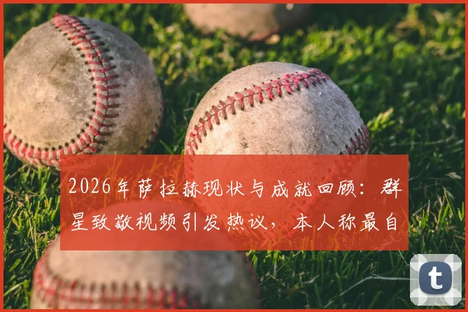 2026年萨拉赫现状与成就回顾：群星致敬视频引发热议，本人称最自豪改变了足球文化