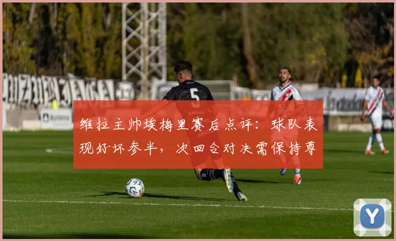 维拉主帅埃梅里赛后点评：球队表现好坏参半，次回合对决需保持尊重对手态度