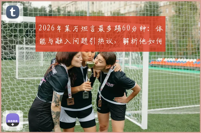 2026年莱万坦言最多踢60分钟:体能与融入问题引热议,解析他如何找回最佳状态