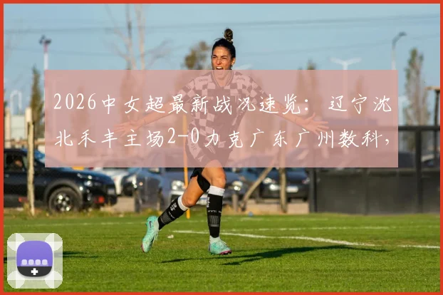 2026中女超最新战况速览:辽宁沈北禾丰主场2-0力克广东广州数科,杨曼、卡布雷建功,点击查看全场技术统计与球员评分