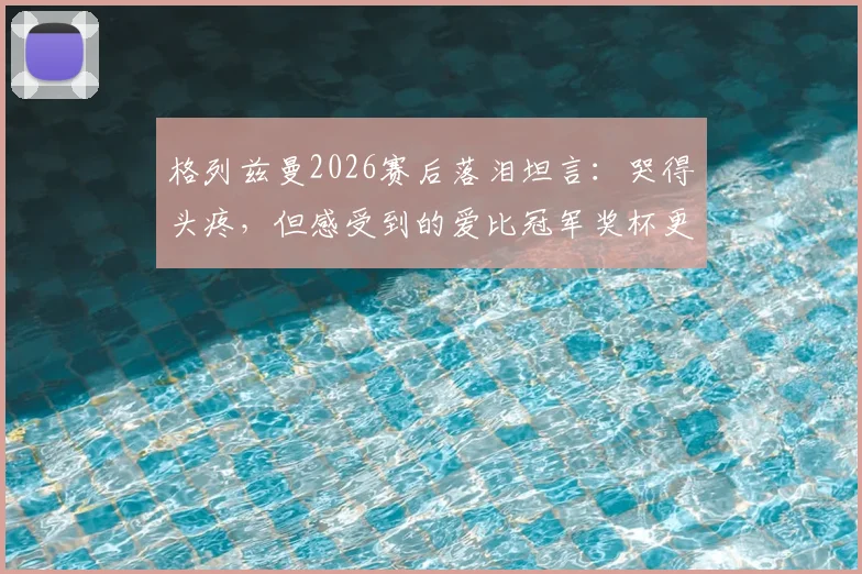 格列兹曼2026赛后落泪坦言:哭得头疼,但感受到的爱比冠军奖杯更珍贵