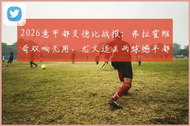 2026意甲都灵德比战报:弗拉霍维奇双响无用,尤文连丢两球憾平都灵,彻底无缘下赛季欧冠席位