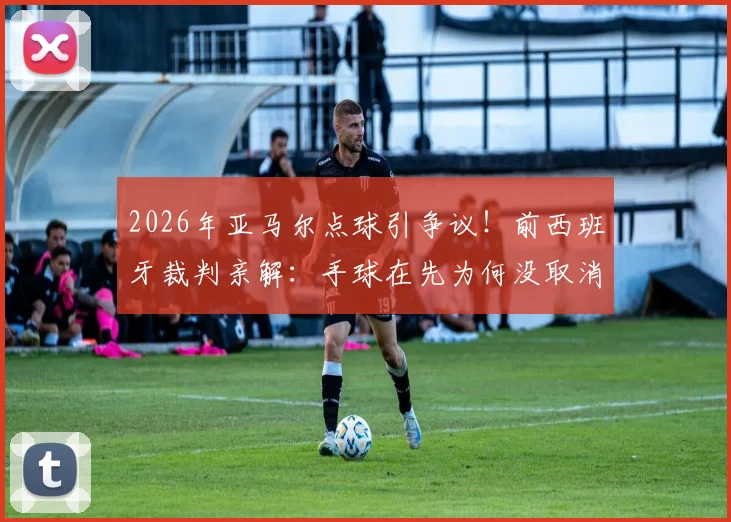 2026年亚马尔点球引争议！前西班牙裁判亲解：手球在先为何没取消？附手球规则与VAR判罚深度解读