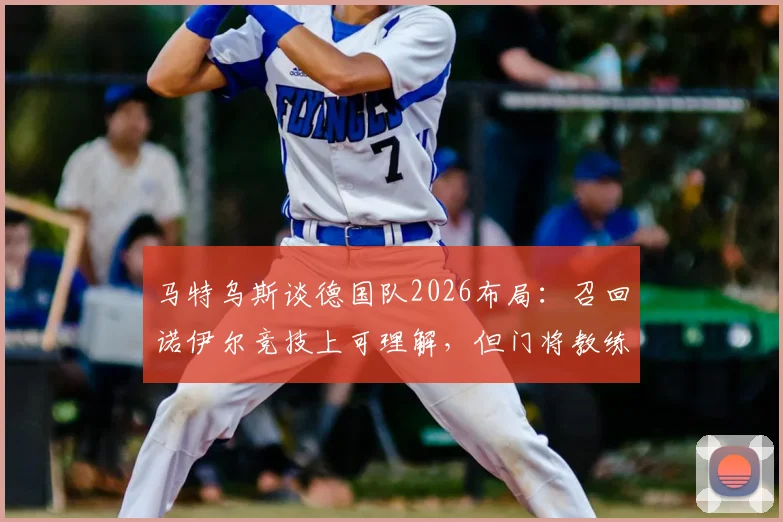 马特乌斯谈德国队2026布局：召回诺伊尔竞技上可理解，但门将教练鲍曼处境尴尬引发业内讨论