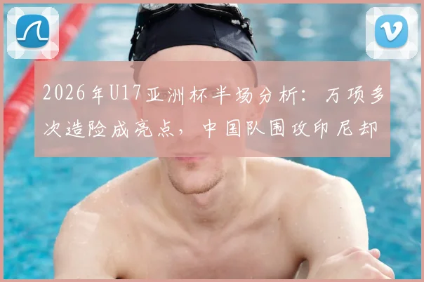 2026年U17亚洲杯半场分析：万项多次造险成亮点，中国队围攻印尼却难破门，问题究竟出在哪？