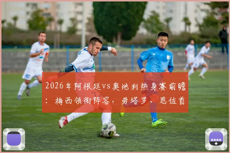 2026年阿根廷vs奥地利热身赛前瞻:梅西领衔阵容,劳塔罗、恩佐首发出战,阿尔马达迎来国家队首秀?